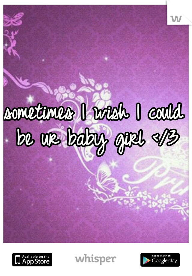 sometimes I wish I could be ur baby girl </3