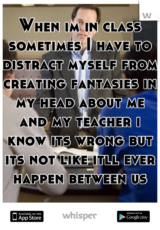 When im in class sometimes I have to distract myself from creating fantasies in my head about me and my teacher i know its wrong but its not like itll ever happen between us