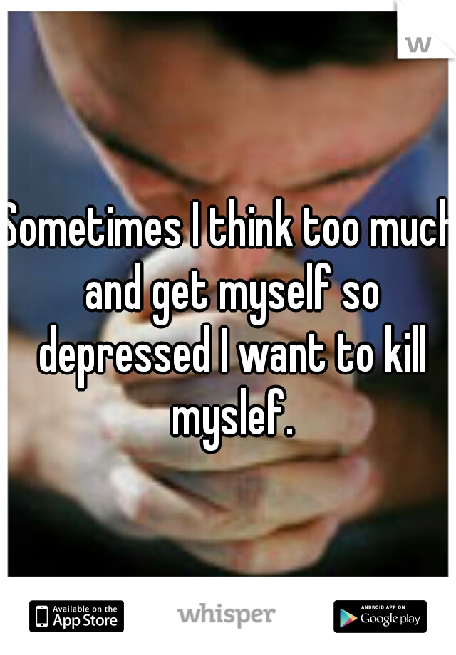 Sometimes I think too much and get myself so depressed I want to kill myslef.