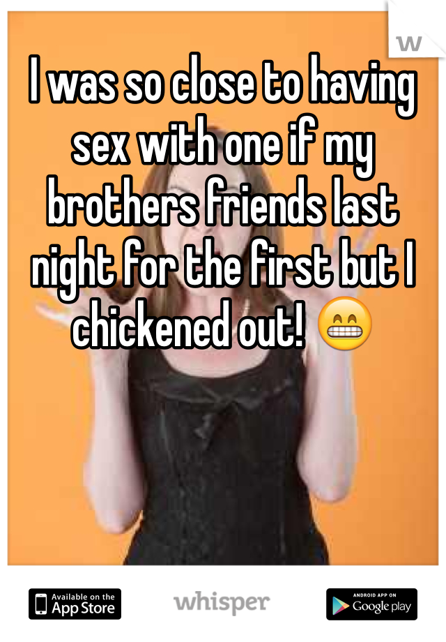 I was so close to having sex with one if my brothers friends last night for the first but I chickened out! 😁