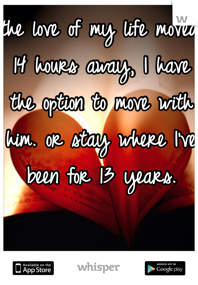 the love of my life moved 14 hours away, I have the option to move with him. or stay where I've been for 13 years.