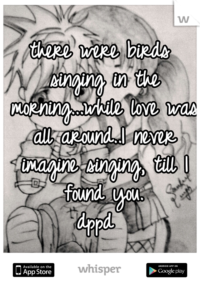 there were birds singing in the morning...while love was all around..I never imagine singing, till I found you.
dppd 