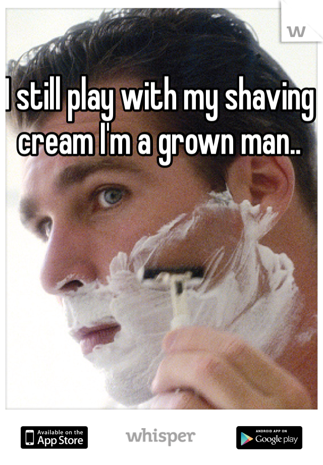 I still play with my shaving cream I'm a grown man..