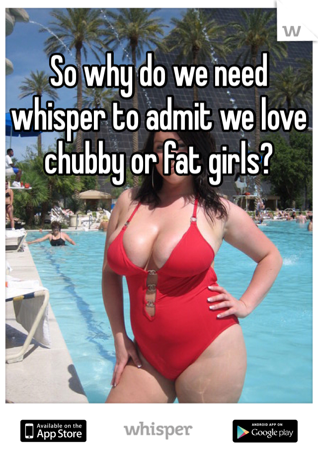 So why do we need whisper to admit we love chubby or fat girls?