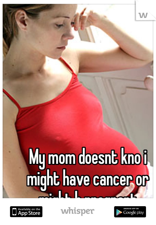 My mom doesnt kno i might have cancer or might b pregnant