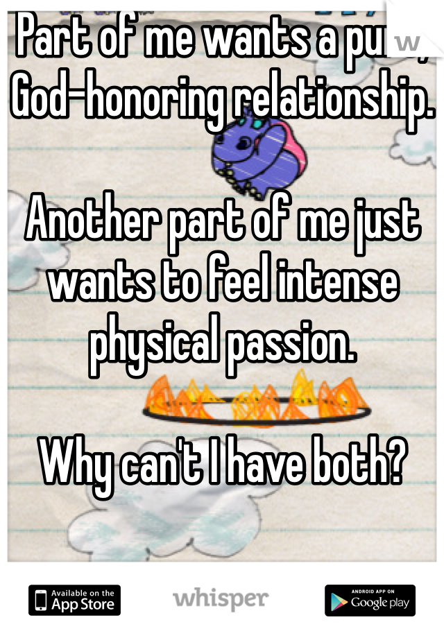 Part of me wants a pure, God-honoring relationship. 

Another part of me just wants to feel intense physical passion. 

Why can't I have both?