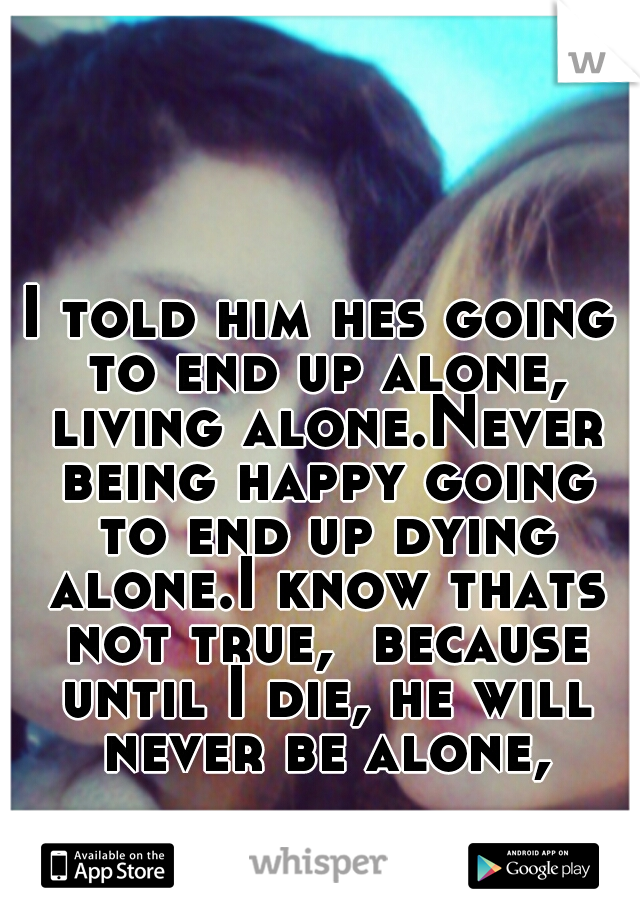 I told him hes going to end up alone, living alone.Never being happy going to end up dying alone.I know thats not true,  because until I die, he will never be alone,