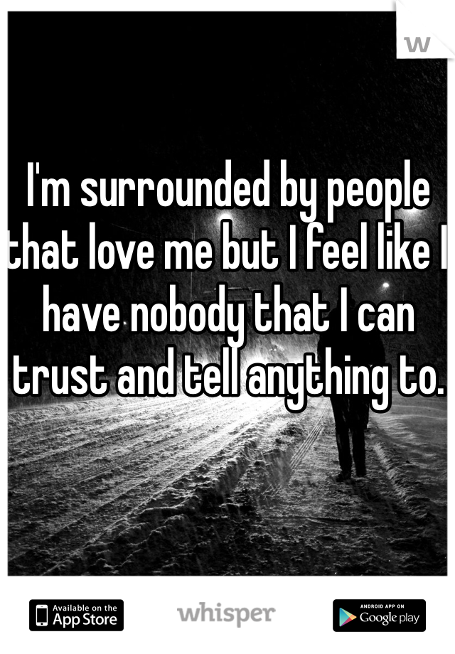 I'm surrounded by people that love me but I feel like I have nobody that I can trust and tell anything to.