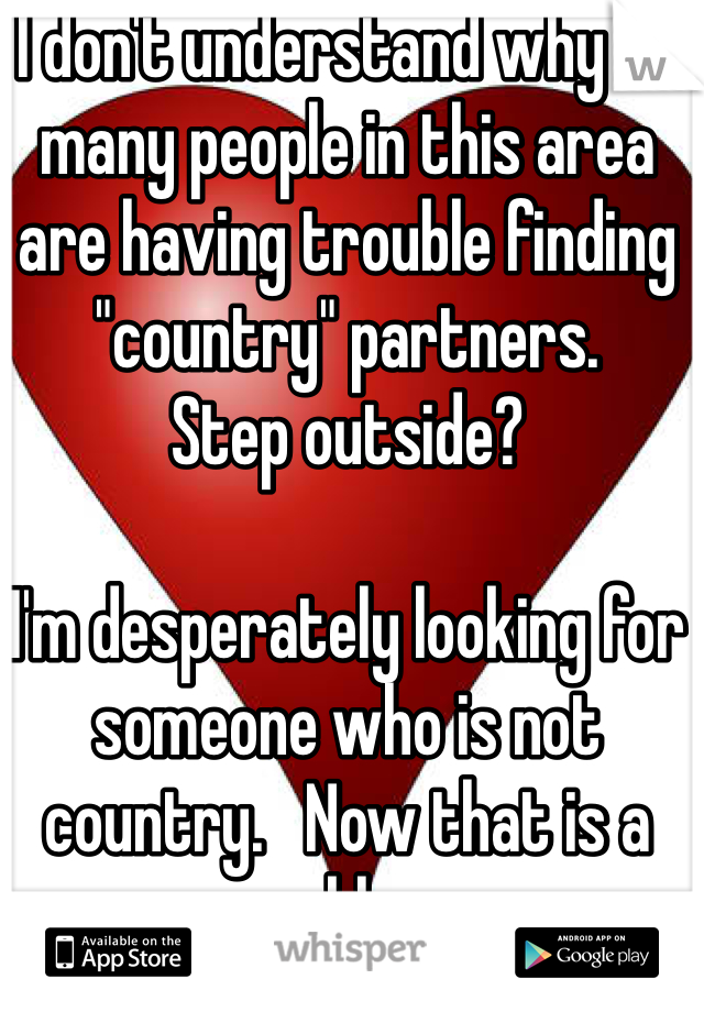 I don't understand why so many people in this area are having trouble finding "country" partners. 
Step outside?

I'm desperately looking for someone who is not country.   Now that is a problem.