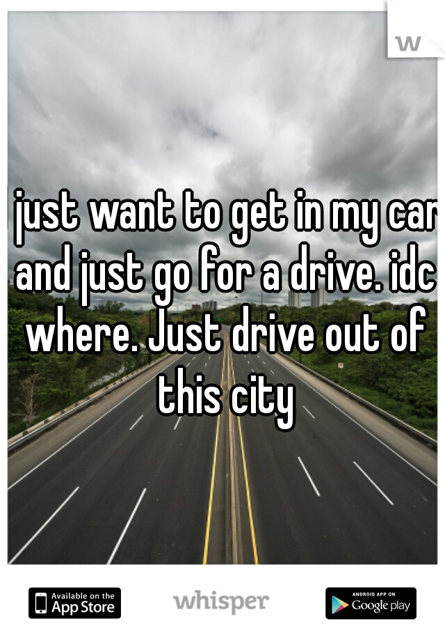 I just want to get in my car and just go for a drive. idc where. Just drive out of this city