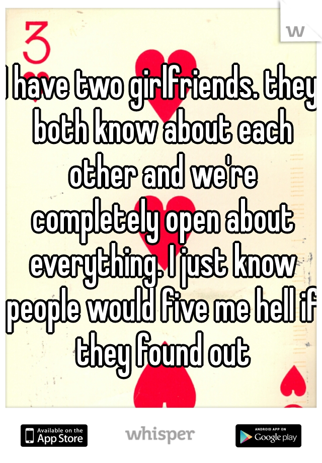 I have two girlfriends. they both know about each other and we're completely open about everything. I just know people would five me hell if they found out