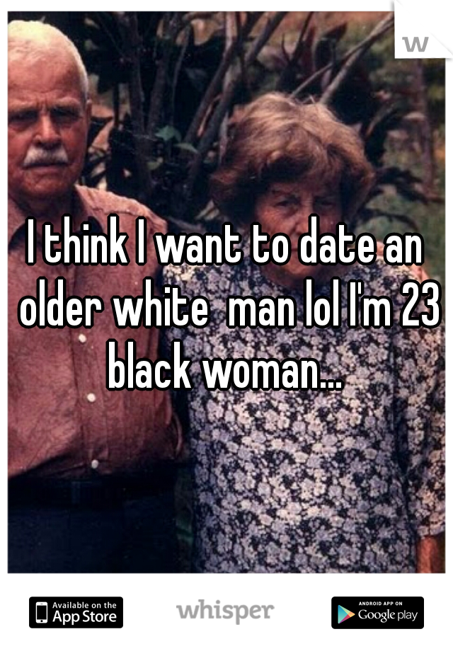 I think I want to date an older white  man lol I'm 23 black woman... 