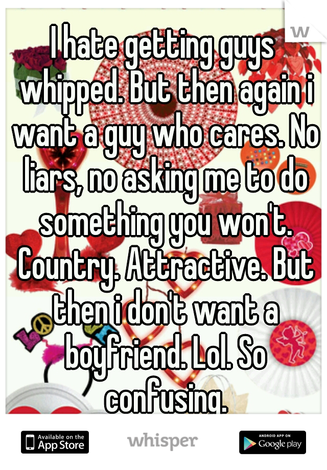 I hate getting guys whipped. But then again i want a guy who cares. No liars, no asking me to do something you won't. Country. Attractive. But then i don't want a boyfriend. Lol. So confusing.