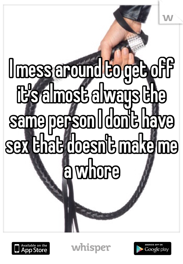 I mess around to get off it's almost always the same person I don't have sex that doesn't make me a whore 