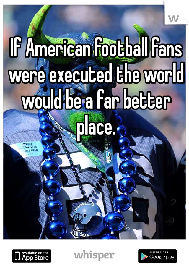 If American football fans were executed the world would be a far better place.