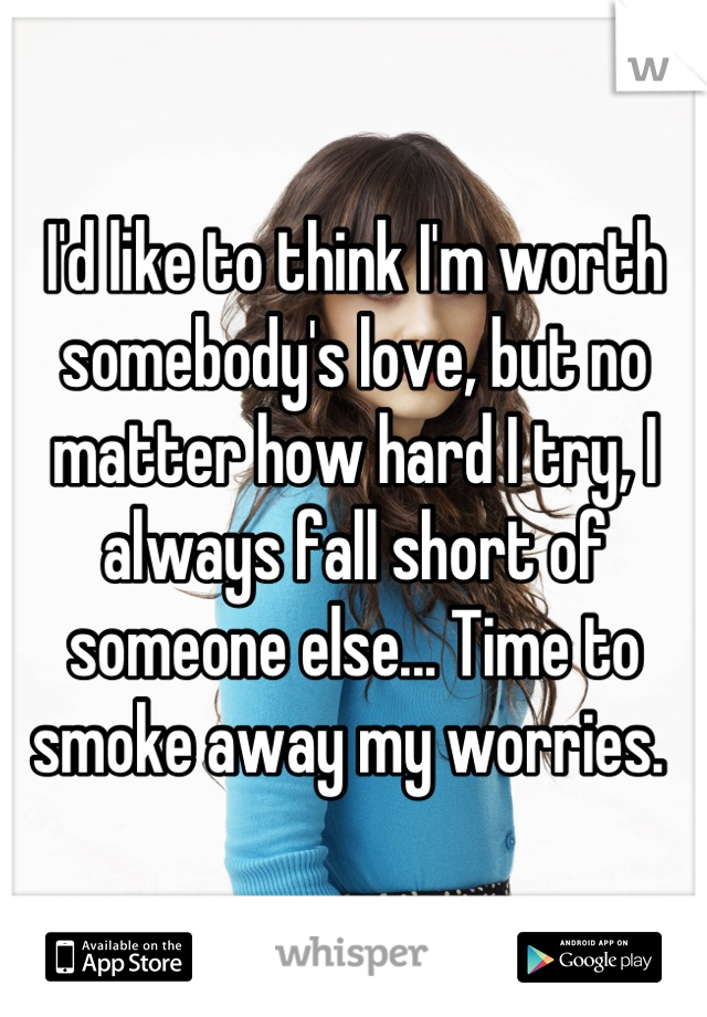 I'd like to think I'm worth somebody's love, but no matter how hard I try, I always fall short of someone else... Time to smoke away my worries. 