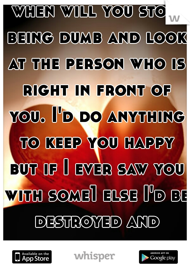 when will you stop being dumb and look at the person who is right in front of you. I'd do anything to keep you happy but if I ever saw you with some1 else I'd be destroyed and heartbroken 