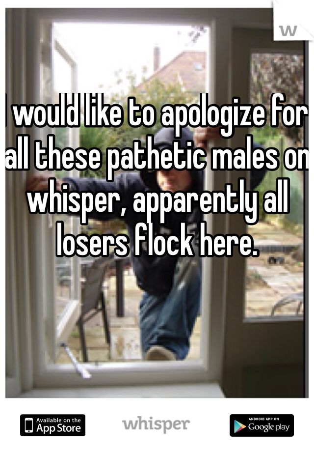 I would like to apologize for all these pathetic males on whisper, apparently all losers flock here. 