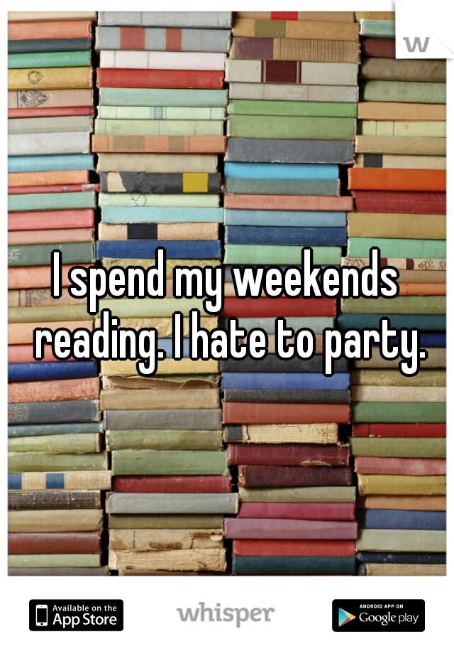 I spend my weekends reading. I hate to party.