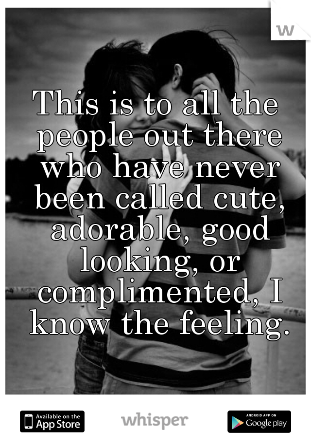 This is to all the people out there who have never been called cute, adorable, good looking, or complimented, I know the feeling.