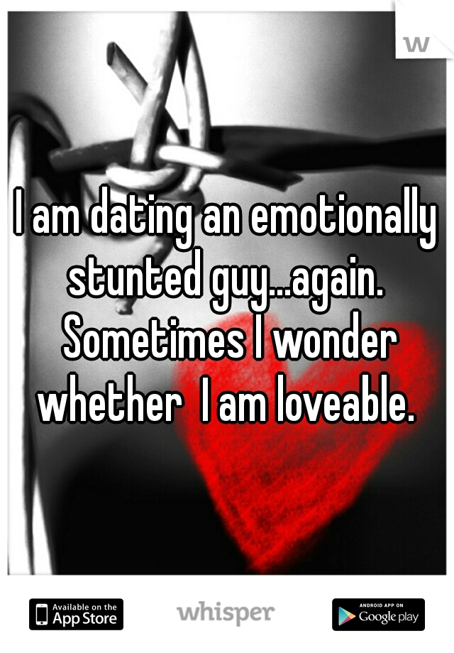 I am dating an emotionally stunted guy...again.  Sometimes I wonder whether  I am loveable. 