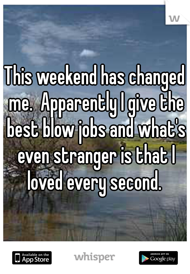 This weekend has changed me.  Apparently I give the best blow jobs and what's even stranger is that I loved every second. 