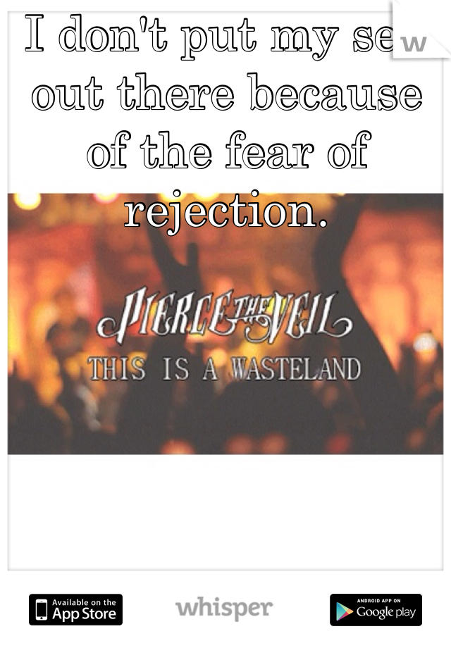 I don't put my self out there because of the fear of rejection.