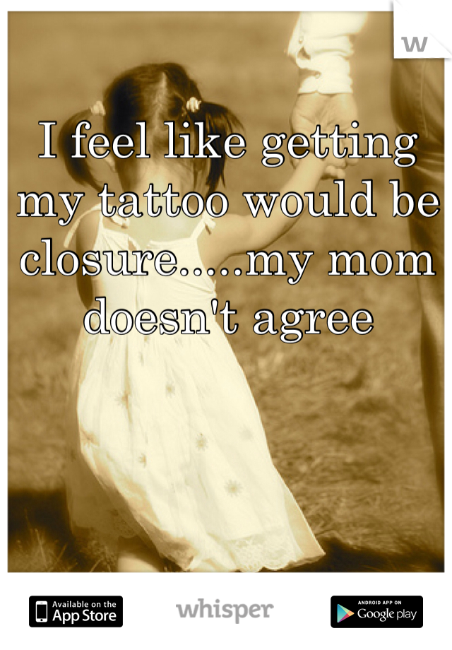 I feel like getting my tattoo would be closure.....my mom doesn't agree