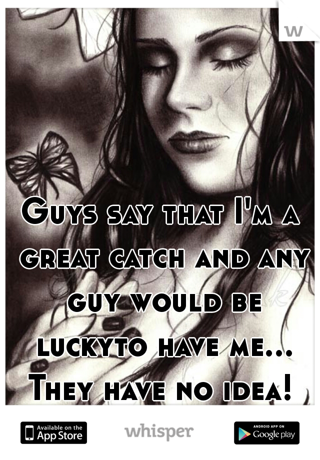 Guys say that I'm a great catch and any guy would be luckyto have me... They have no idea! 