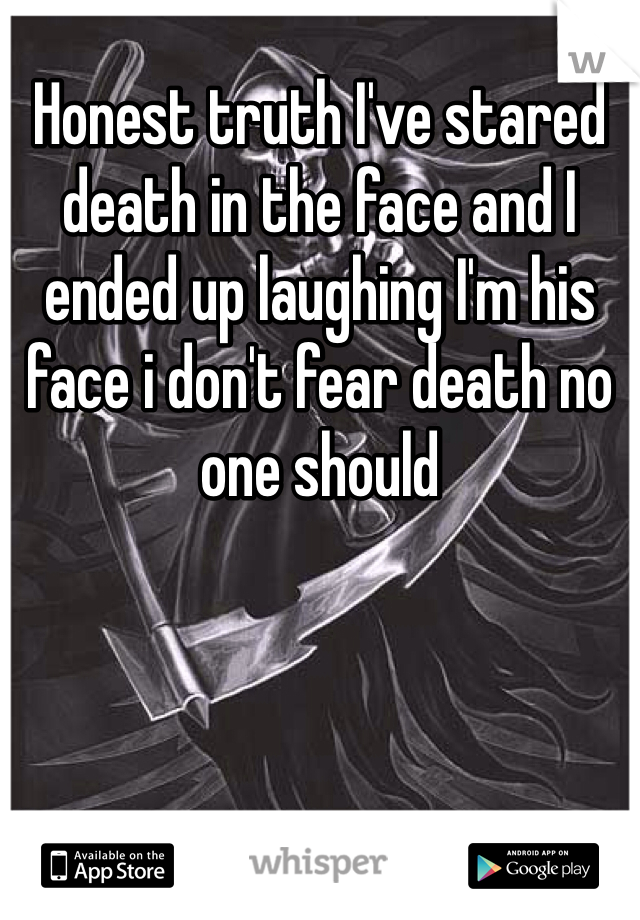 Honest truth I've stared death in the face and I ended up laughing I'm his face i don't fear death no one should 