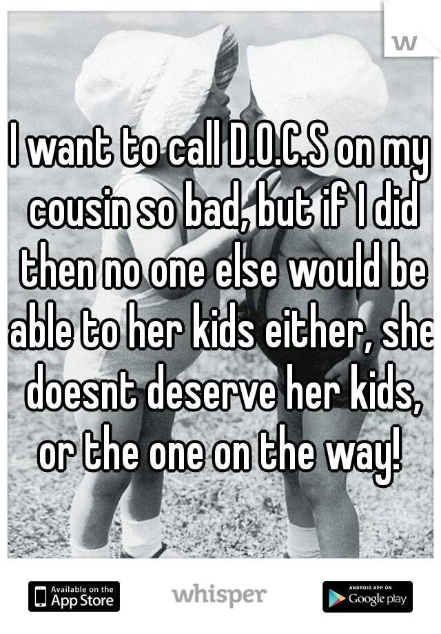 I want to call D.O.C.S on my cousin so bad, but if I did then no one else would be able to her kids either, she doesnt deserve her kids, or the one on the way! 