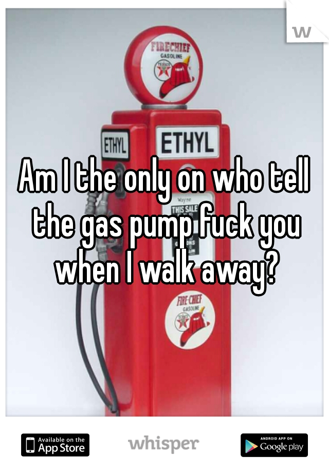 Am I the only on who tell the gas pump fuck you when I walk away?