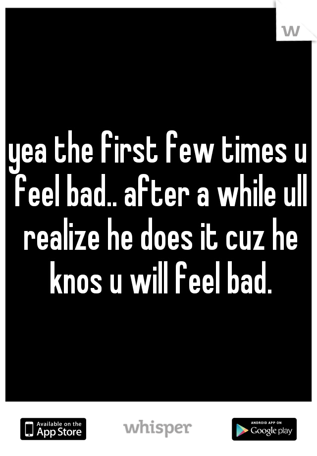 yea the first few times u feel bad.. after a while ull realize he does it cuz he knos u will feel bad.