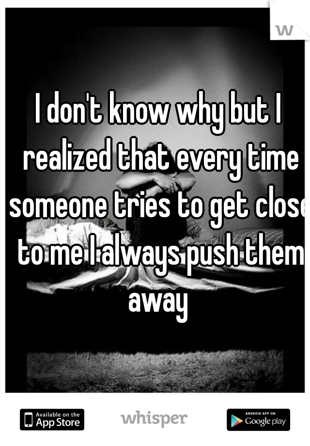 I don't know why but I realized that every time someone tries to get close to me I always push them away 