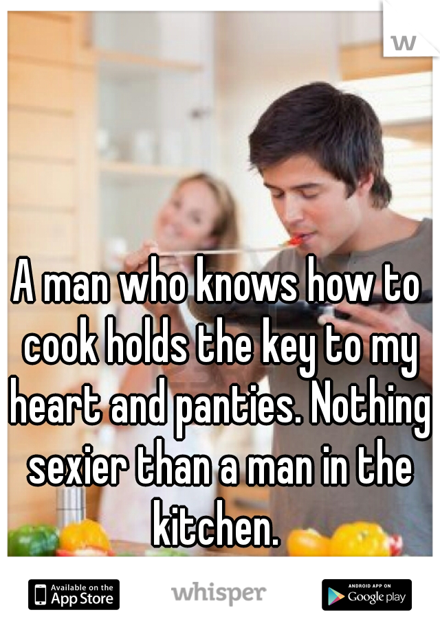 A man who knows how to cook holds the key to my heart and panties. Nothing sexier than a man in the kitchen. 