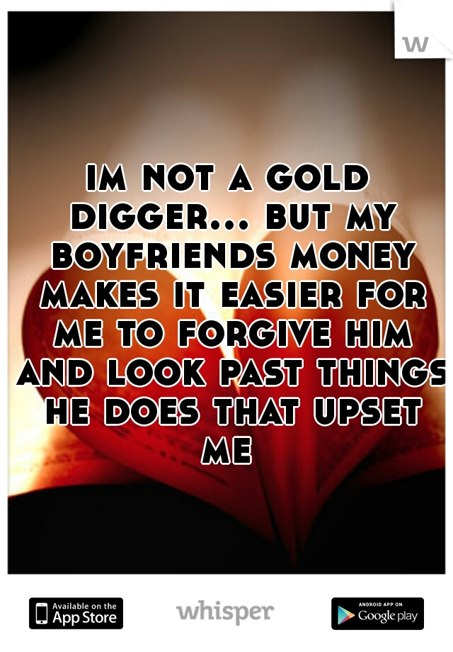 im not a gold digger... but my boyfriends money makes it easier for me to forgive him and look past things he does that upset me 