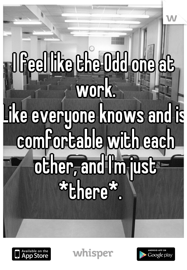 I feel like the Odd one at work.
Like everyone knows and is comfortable with each other, and I'm just *there*.   