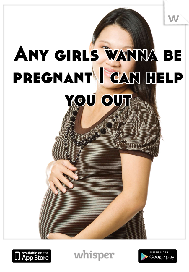 Any girls wanna be pregnant I can help you out