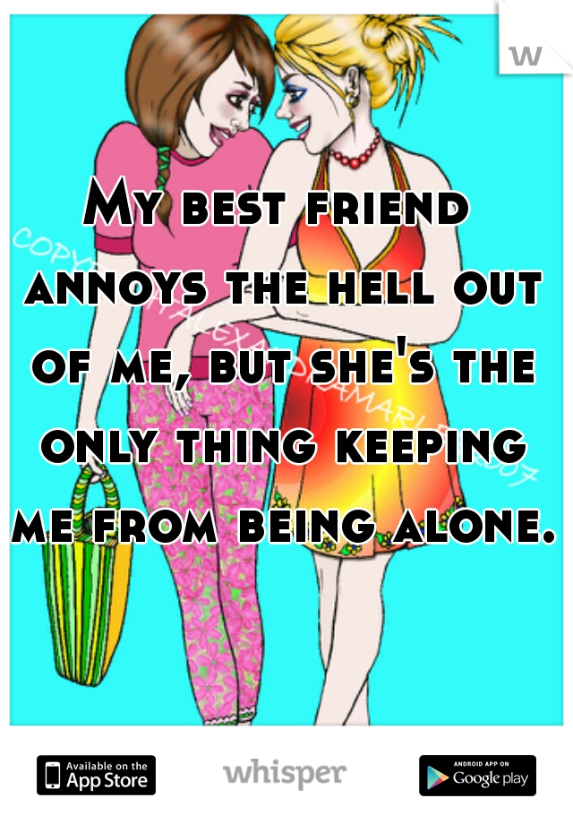 My best friend annoys the hell out of me, but she's the only thing keeping me from being alone.    