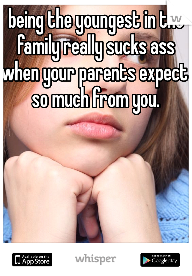 being the youngest in the family really sucks ass when your parents expect so much from you. 