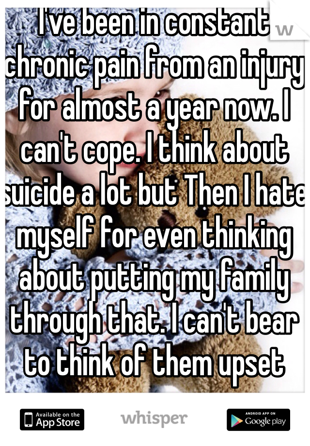 I've been in constant chronic pain from an injury for almost a year now. I can't cope. I think about suicide a lot but Then I hate myself for even thinking about putting my family through that. I can't bear to think of them upset