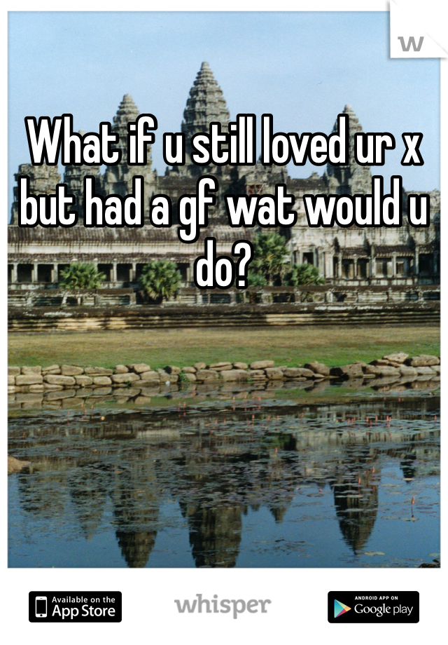 What if u still loved ur x but had a gf wat would u do?