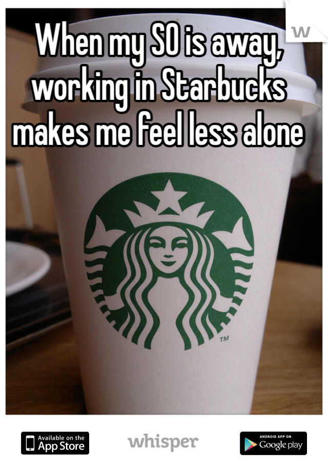 When my SO is away, working in Starbucks makes me feel less alone