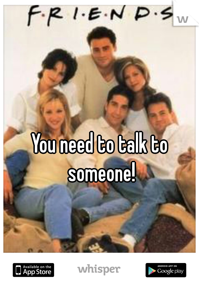 You need to talk to someone!