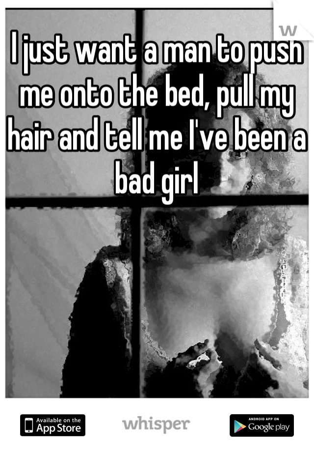 I just want a man to push me onto the bed, pull my hair and tell me I've been a bad girl