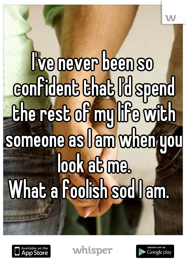 I've never been so confident that I'd spend the rest of my life with someone as I am when you look at me.


What a foolish sod I am.  