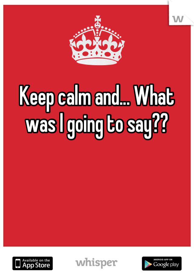 Keep calm and... What was I going to say??