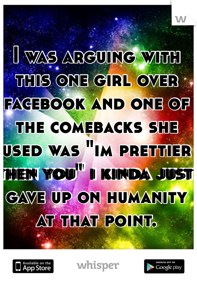 I was arguing with this one girl over facebook and one of the comebacks she used was "im prettier then you" i kinda just gave up on humanity at that point. 