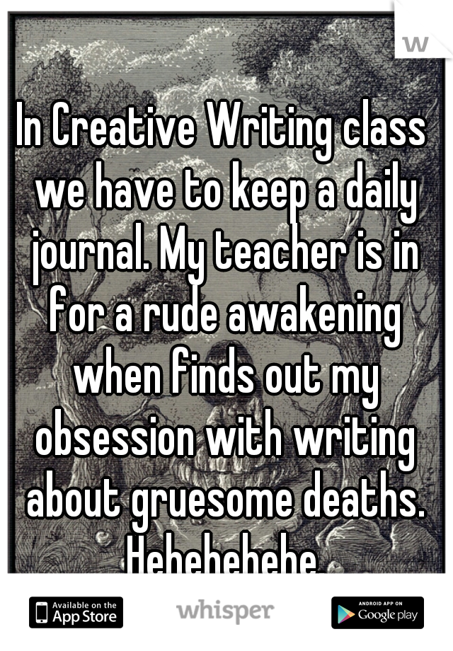 In Creative Writing class we have to keep a daily journal. My teacher is in for a rude awakening when finds out my obsession with writing about gruesome deaths. Hehehehehe.