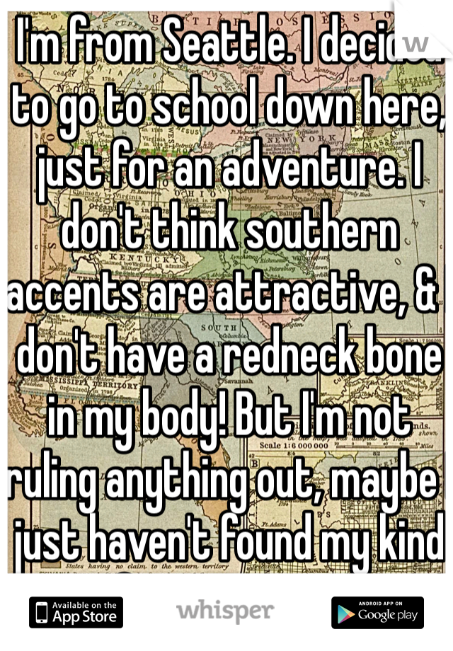 I'm from Seattle. I decided to go to school down here, just for an adventure. I don't think southern accents are attractive, & I don't have a redneck bone in my body! But I'm not ruling anything out, maybe I just haven't found my kind of "country" yet